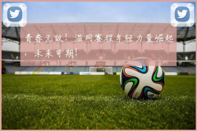 青春无敌！温网赛程年轻力量崛起，未来可期！