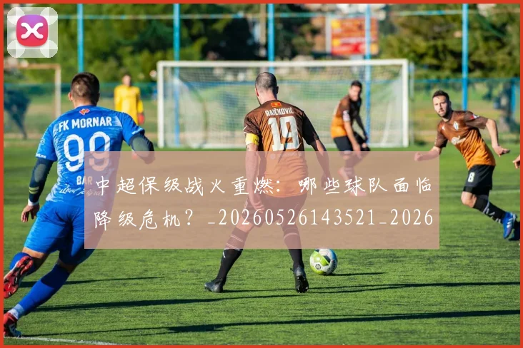 中超保级战火重燃:哪些球队面临降级危机?_20260526143521_20260704163912
