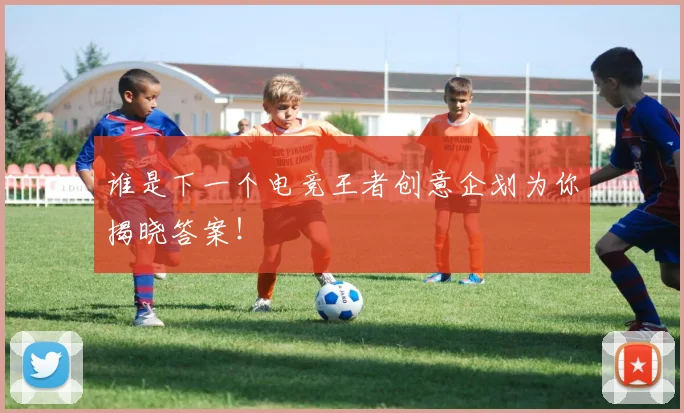 谁是下一个电竞王者创意企划为你揭晓答案!