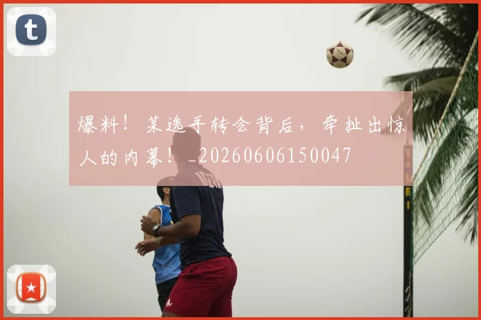 爆料！某选手转会背后，牵扯出惊人的内幕！_20260606150047