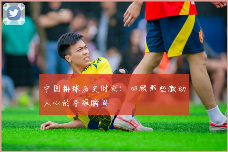 中国排球历史时刻:回顾那些激动人心的夺冠瞬间