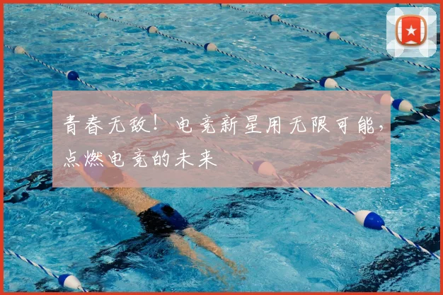 青春无敌!电竞新星用无限可能,点燃电竞的未来