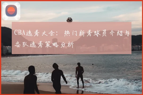 CBA选秀大会:热门新秀球员介绍与各队选秀策略分析