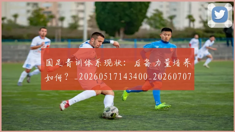 国足青训体系现状：后备力量培养如何？_20260517143400_20260707015852