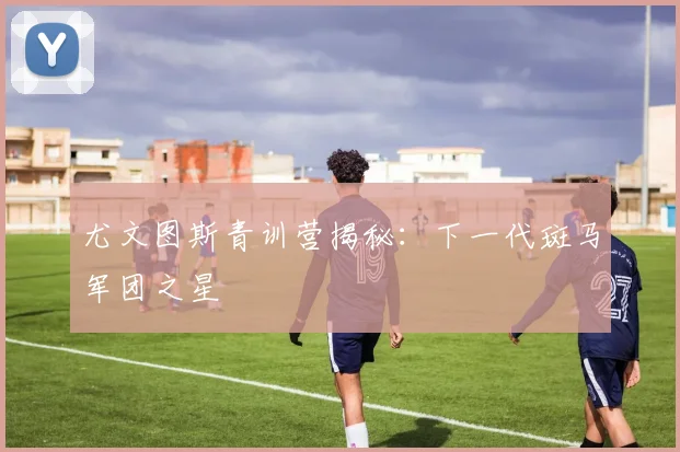 尤文图斯青训营揭秘:下一代斑马军团之星