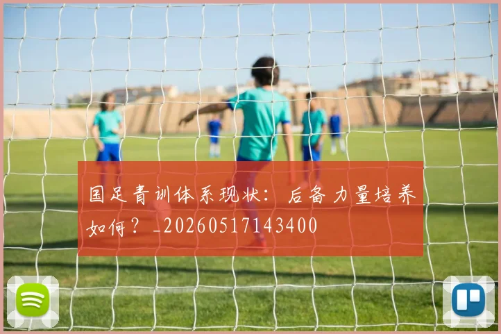 国足青训体系现状：后备力量培养如何？_20260517143400