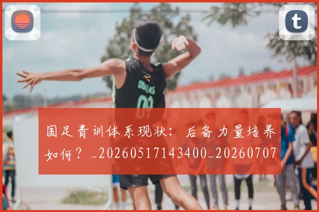国足青训体系现状:后备力量培养如何?_20260517143400_20260707015852