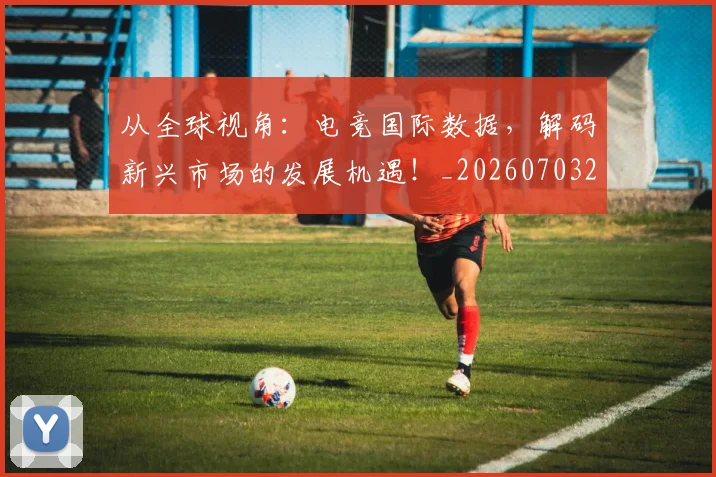 从全球视角:电竞国际数据,解码新兴市场的发展机遇!_20260703214230